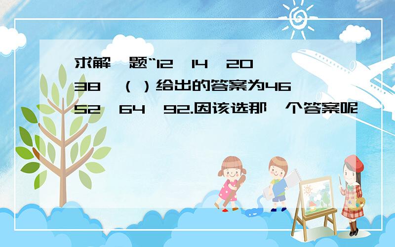 求解一题“12,14,20,38,（）给出的答案为46,52,64,92.因该选那一个答案呢,