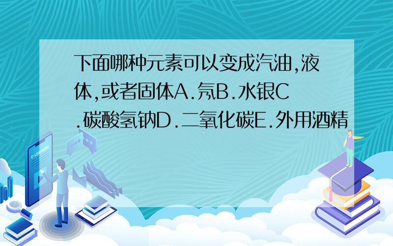 下面哪种元素可以变成汽油,液体,或者固体A.氖B.水银C.碳酸氢钠D.二氧化碳E.外用酒精