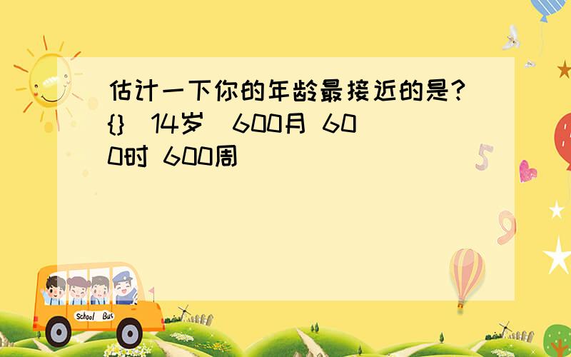 估计一下你的年龄最接近的是?{}（14岁）600月 600时 600周