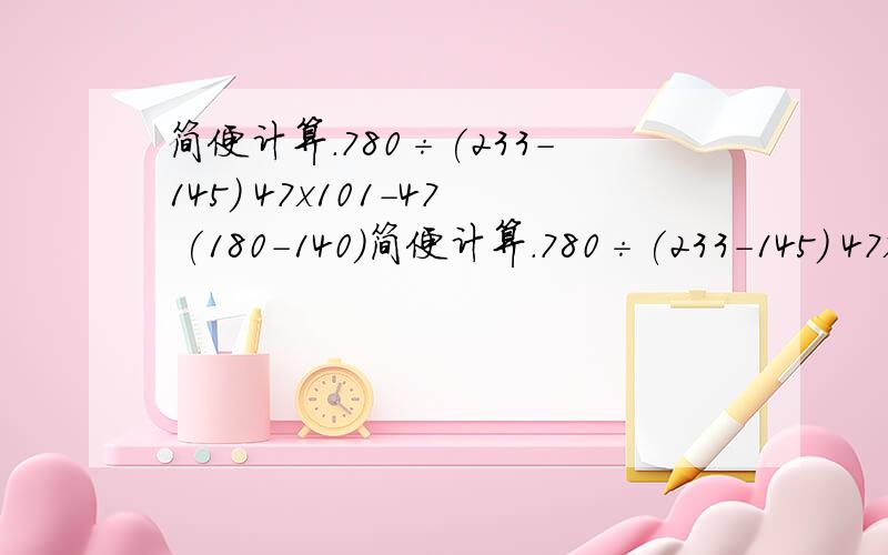 简便计算.780÷(233-145) 47x101-47 (180-140)简便计算.780÷(233-145) 47x101-47 (180-140)x7-160 128+164+72+36 2000÷125÷8 65x42-42X65