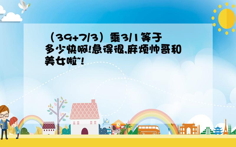 （39+7/3）乘3/1等于多少快啊!急得很,麻烦帅哥和美女啦~!