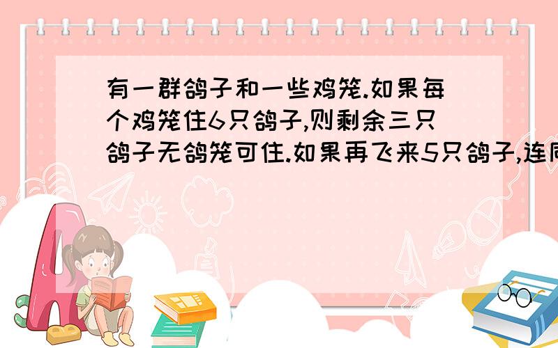 有一群鸽子和一些鸡笼.如果每个鸡笼住6只鸽子,则剩余三只鸽子无鸽笼可住.如果再飞来5只鸽子,连同原来的鸽子,每个鸽笼刚好住8只鸽子.原来有多少只鸽子和多少个鸽笼 不详细者莫来