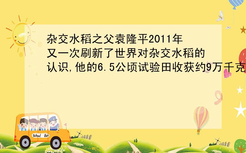 杂交水稻之父袁隆平2011年又一次刷新了世界对杂交水稻的认识,他的6.5公顷试验田收获约9万千克水稻.写出水稻的质量和面积的比,求出比值,并说说比值的实际意义.