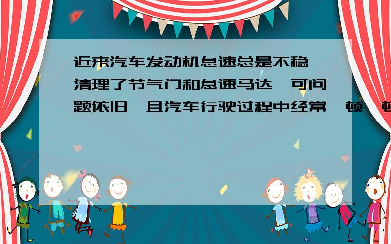 近来汽车发动机怠速总是不稳,清理了节气门和怠速马达,可问题依旧,且汽车行驶过程中经常一顿一顿的.一顿一顿的感觉就像一下一下点刹车一样,请教下专家,还有可能是什么问题?