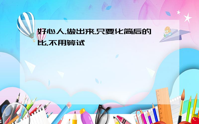 好心人.做出来.只要化简后的比.不用算试