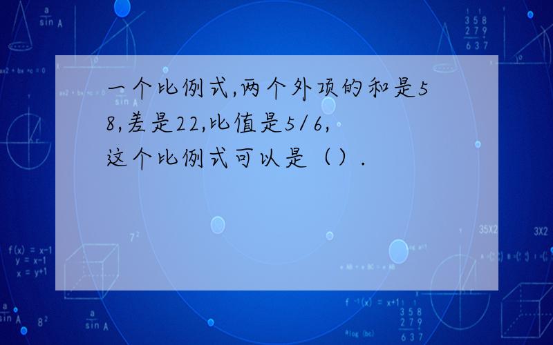 一个比例式,两个外项的和是58,差是22,比值是5/6,这个比例式可以是（）.