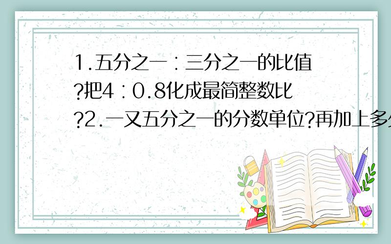 1.五分之一∶三分之一的比值?把4∶0.8化成最简整数比?2.一又五分之一的分数单位?再加上多少个这样的分数单位后是最小的质数?（最小质数是几?）3.找规律 1/2 1/6 1/12 1/20 ( ) ( )4.一个数的1/2比