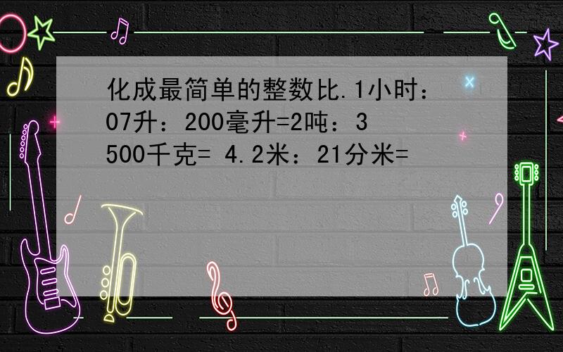 化成最简单的整数比.1小时：07升：200毫升=2吨：3500千克= 4.2米：21分米=