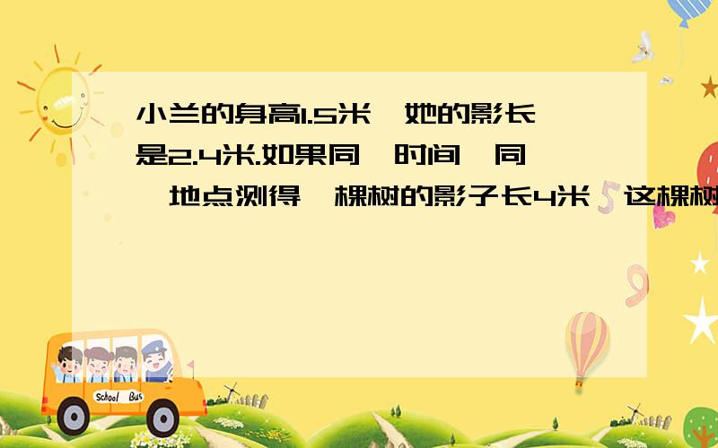 小兰的身高1.5米,她的影长是2.4米.如果同一时间、同一地点测得一棵树的影子长4米,这棵树有多高?从这里看出什么一定?