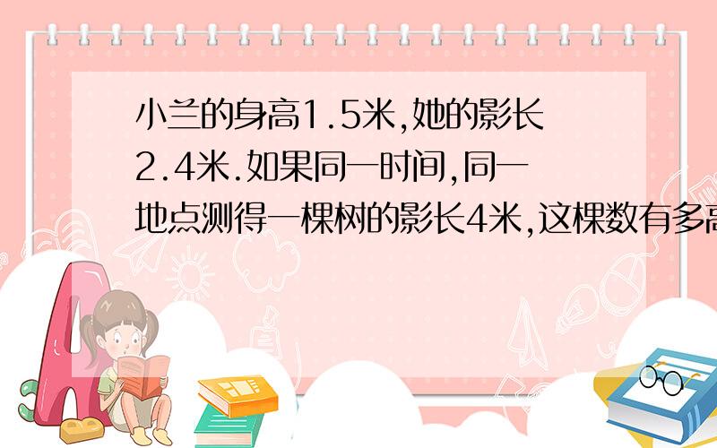 小兰的身高1.5米,她的影长2.4米.如果同一时间,同一地点测得一棵树的影长4米,这棵数有多高?工程队修一条水道,每天工作6小时,12天可以完成.如果工作效率的变,每天工作8小时,多少天可以完成?