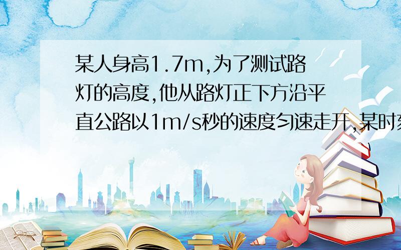 某人身高1.7m,为了测试路灯的高度,他从路灯正下方沿平直公路以1m/s秒的速度匀速走开,某时刻他的影子长为1.3m,再经过2s,他的影子长1.8m,路灯距地面的高度是什么?***物理***