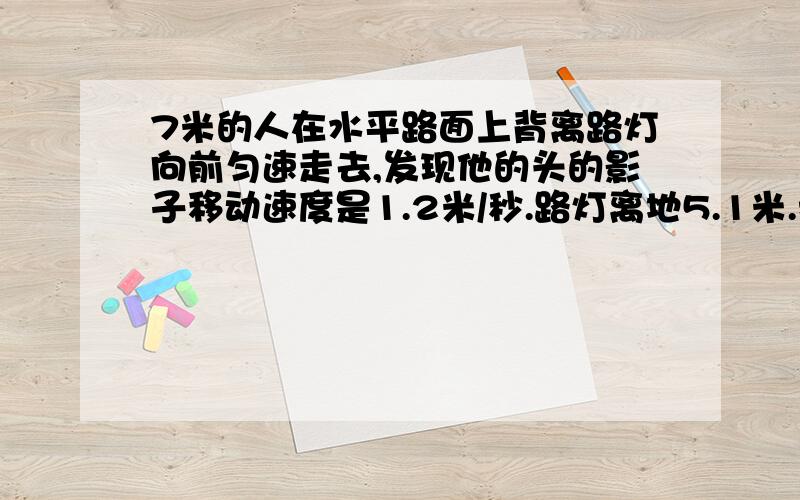 7米的人在水平路面上背离路灯向前匀速走去,发现他的头的影子移动速度是1.2米/秒.路灯离地5.1米.我已经知道答案,但我要的是过程.（初二第二学期）给我的过程不要超纲,那个人走的速度是