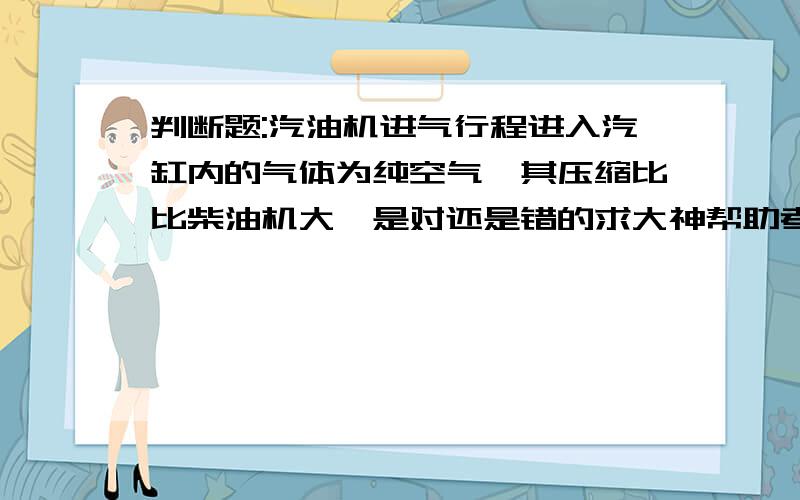 判断题:汽油机进气行程进入汽缸内的气体为纯空气,其压缩比比柴油机大,是对还是错的求大神帮助考试试题上的,我觉得是错,答案是对的,柴油机的压缩比要比汽油机的大