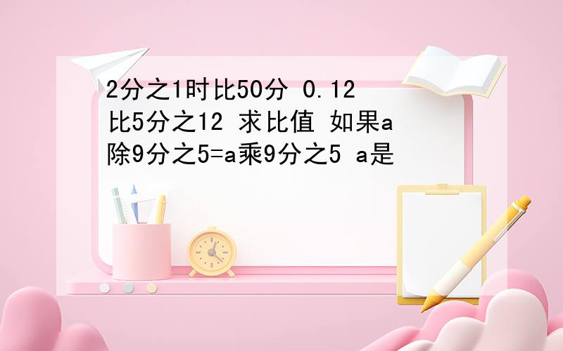 2分之1时比50分 0.12比5分之12 求比值 如果a除9分之5=a乘9分之5 a是