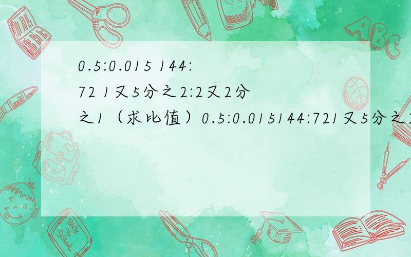 0.5:0.015 144:72 1又5分之2:2又2分之1（求比值）0.5:0.015144:721又5分之2:2又2分之1