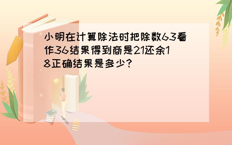 小明在计算除法时把除数63看作36结果得到商是21还余18正确结果是多少?