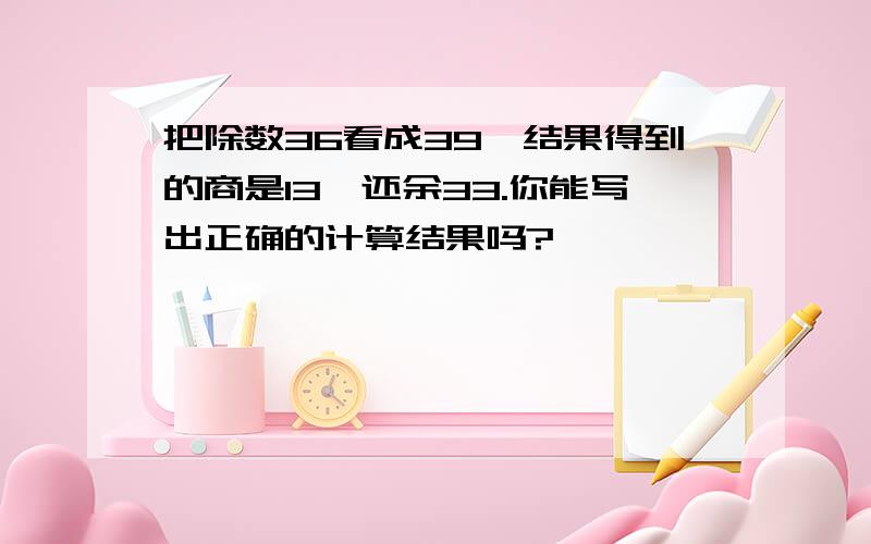 把除数36看成39,结果得到的商是13,还余33.你能写出正确的计算结果吗?