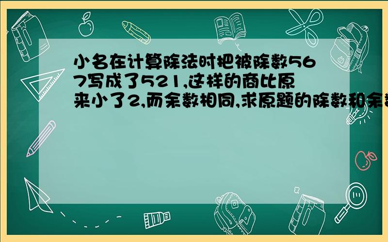 小名在计算除法时把被除数567写成了521,这样的商比原来小了2,而余数相同,求原题的除数和余数