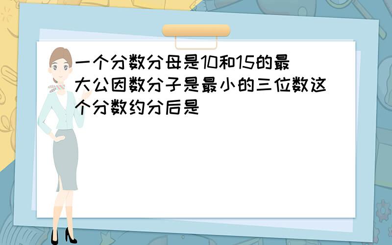 一个分数分母是10和15的最大公因数分子是最小的三位数这个分数约分后是