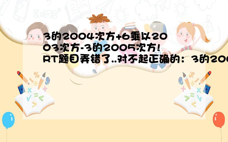 3的2004次方+6乘以2003次方-3的2005次方!RT题目弄错了..对不起正确的：3的2004次方+6乘以3的2003次方-3的2005次方！