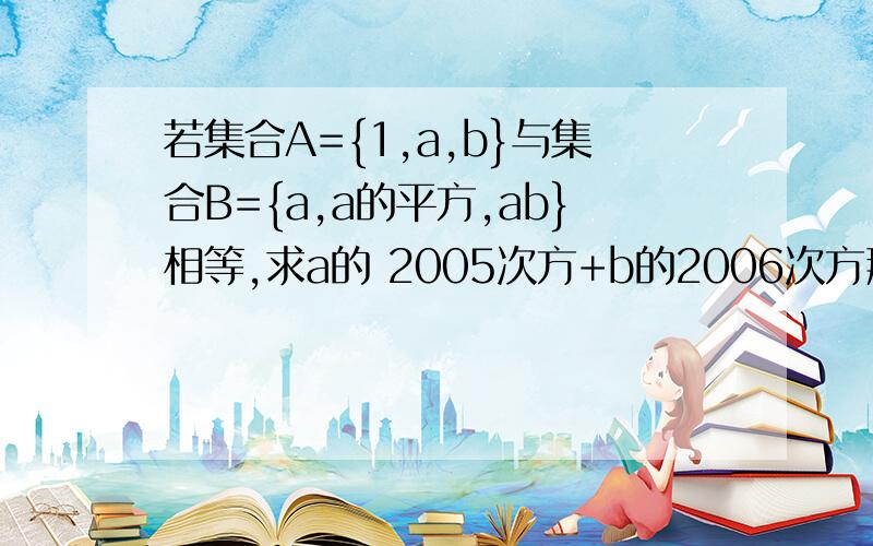 若集合A={1,a,b}与集合B={a,a的平方,ab}相等,求a的 2005次方+b的2006次方那个~第一位回答的谢谢你哦，可是a=1为什么要舍去啊，理由我不懂哦。而且当a=-1时，为什么b=0？