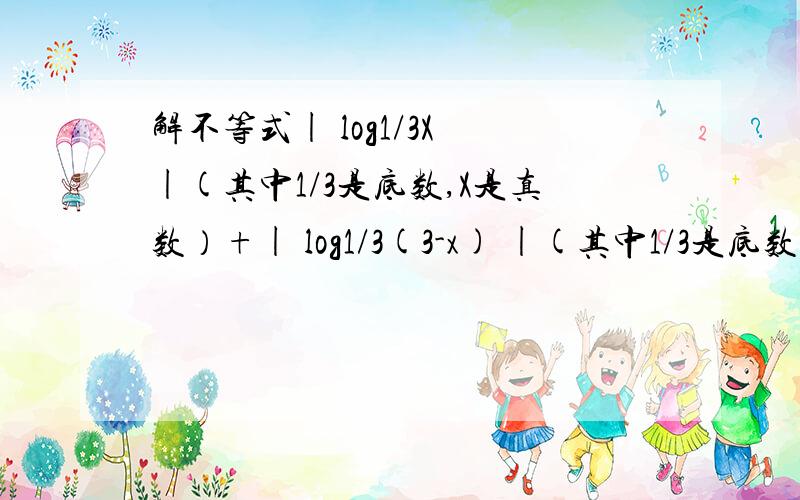 解不等式| log1/3X |(其中1/3是底数,X是真数）+| log1/3(3-x) |(其中1/3是底数,3-X是真数）≥1解不等式| log1/3X |+| log1/3(3-x) |≥1因为有些数学符号打不出,所以请看清括号里的解释,给一个详解,