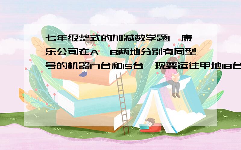 七年级整式的加减数学题1、康乐公司在A、B两地分别有同型号的机器17台和15台,现要运往甲地18台,乙地14台.从A、B两地运往甲、乙两地的价格如下表： 甲地（元/台） 乙地（元/台）A地 600