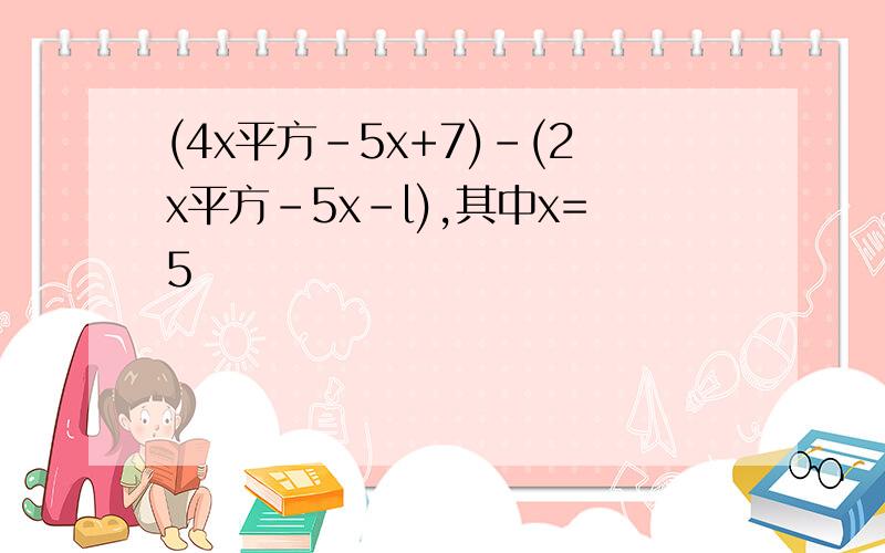 (4x平方-5x+7)-(2x平方-5x-l),其中x=5