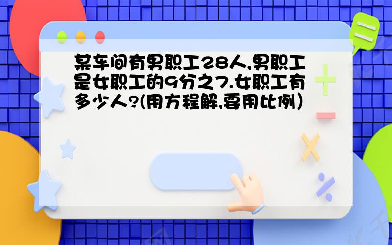 某车间有男职工28人,男职工是女职工的9分之7.女职工有多少人?(用方程解,要用比例）