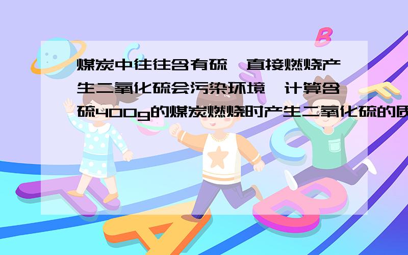 煤炭中往往含有硫,直接燃烧产生二氧化硫会污染环境,计算含硫400g的煤炭燃烧时产生二氧化硫的质量 S：32