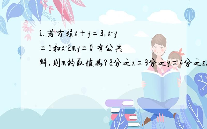 1.若方程x+y=3,x-y=1和x-2my=0 有公共解,则m的取值为?2分之x=3分之y=4分之z,则x分之2x+ 3y+ z的值为?