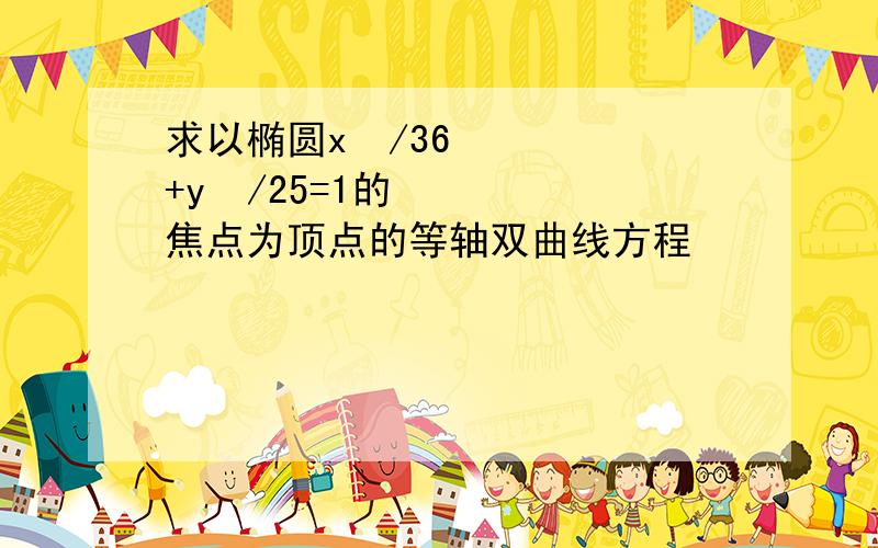 求以椭圆x²/36+y²/25=1的焦点为顶点的等轴双曲线方程