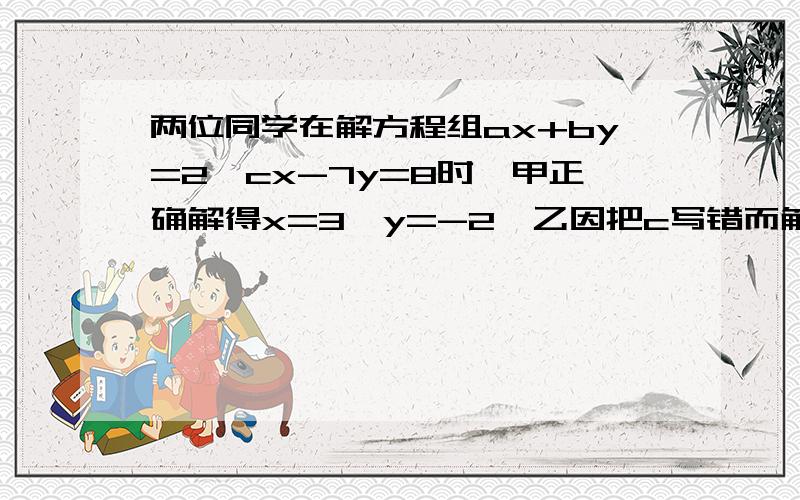 两位同学在解方程组ax+by=2,cx-7y=8时,甲正确解得x=3,y=-2,乙因把c写错而解得x=-2,y=2已知乙没有再发生其他错误,试确定a,b,c的值?解题思路写上~）