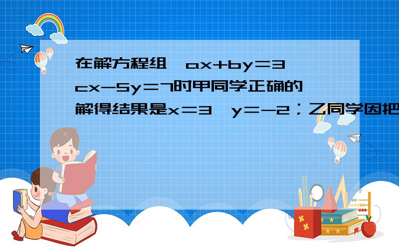 在解方程组﹛ax+by＝3,cx-5y＝7时甲同学正确的解得结果是x＝3,y＝-2；乙同学因把c写错,得到x＝-3,y＝1,求abc的值