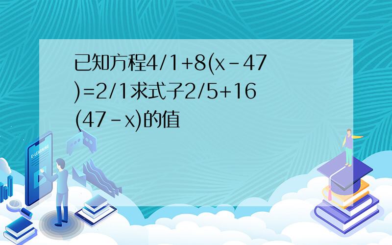 已知方程4/1+8(x-47)=2/1求式子2/5+16(47-x)的值