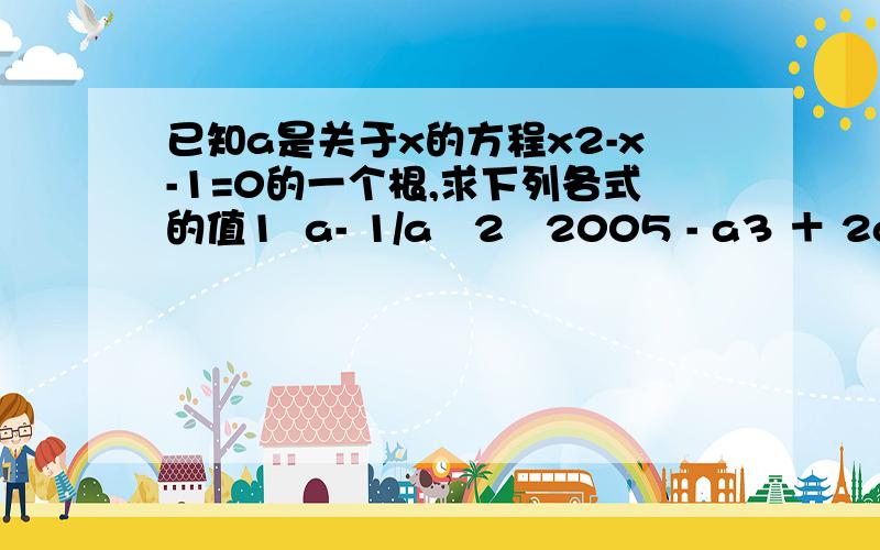 已知a是关于x的方程x2-x-1=0的一个根,求下列各式的值1  a- 1/a   2   2005 - a3 ＋ 2a 2