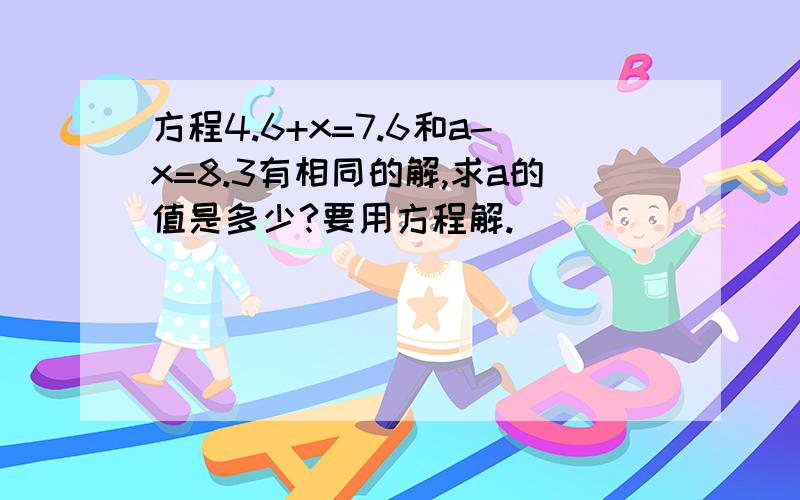 方程4.6+x=7.6和a-x=8.3有相同的解,求a的值是多少?要用方程解.