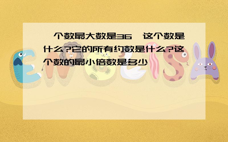 一个数最大数是36、这个数是什么?它的所有约数是什么?这个数的最小倍数是多少