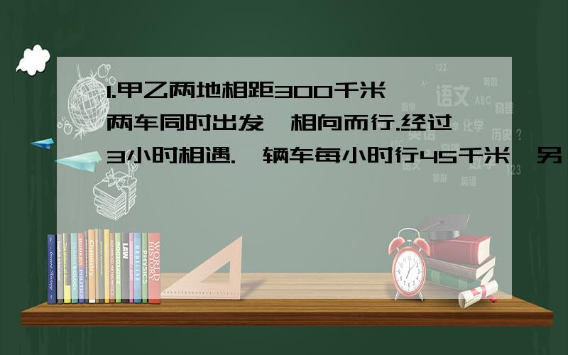 1.甲乙两地相距300千米,两车同时出发,相向而行.经过3小时相遇.一辆车每小时行45千米,另一辆车每小时行多少千米?2.开通有线电视后能收看56套节目,比开通前的5倍少4套.开通前收看几套节目?