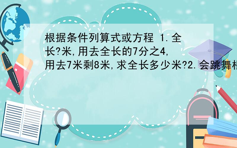 根据条件列算式或方程 1.全长?米,用去全长的7分之4,用去7米剩8米,求全长多少米?2.会跳舞根据条件列算式或方程1.全长?米,用去全长的7分之4,用去7米剩8米,求全长多少米?2.会跳舞的占5分之3,两