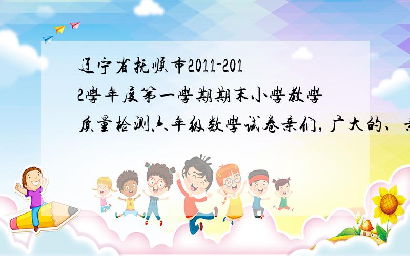 辽宁省抚顺市2011-2012学年度第一学期期末小学教学质量检测六年级数学试卷亲们，广大的、亲爱的、仁厚的亲们，也可发到偶的qq邮箱里，qq号是1377716452，要顺城区的！