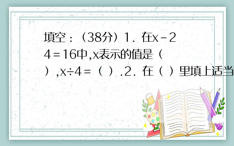 填空：（38分）1．在x－24＝16中,x表示的值是（ ）,x÷4＝（ ）.2．在（ ）里填上适当的数,使以下每个方程中未知数的值都是x＝5,（ ）＋x＝20 ； （ ）－x＝20 ； x×（ ）＝ 20 ； （ ）÷x＝203．