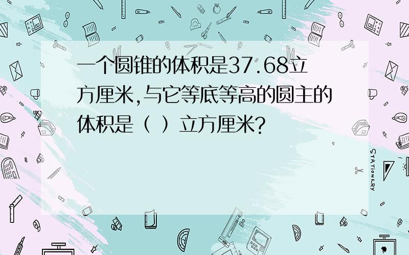 一个圆锥的体积是37.68立方厘米,与它等底等高的圆主的体积是（ ）立方厘米?