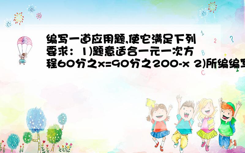 编写一道应用题,使它满足下列要求：1)题意适合一元一次方程60分之x=90分之200-x 2)所编编写一道应用题,使它满足下列要求：1)题意适合一元一次方程60分之x=90分之200-x2)所编应用题完整,且符合