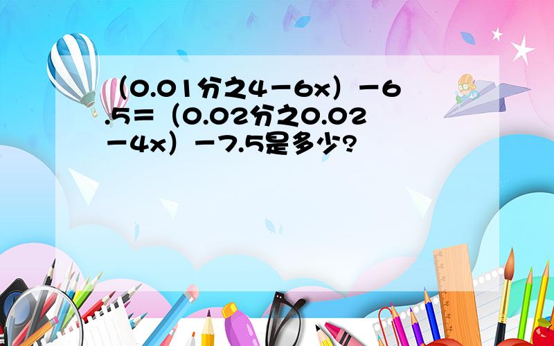 （0.01分之4－6x）－6.5＝（0.02分之0.02－4x）－7.5是多少?