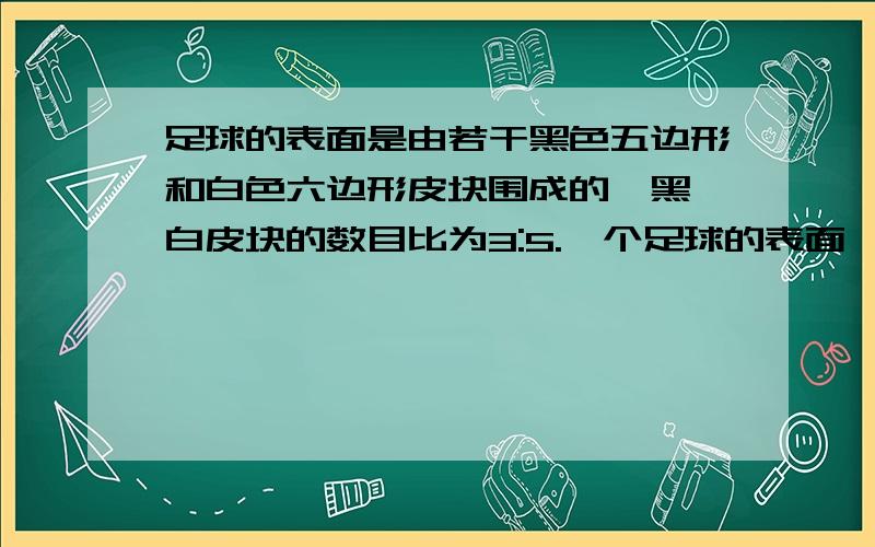 足球的表面是由若干黑色五边形和白色六边形皮块围成的,黑、白皮块的数目比为3:5.一个足球的表面一共有32个皮块,黑色皮块和白色皮块各有多少?要用方程式啊~不要给个答案