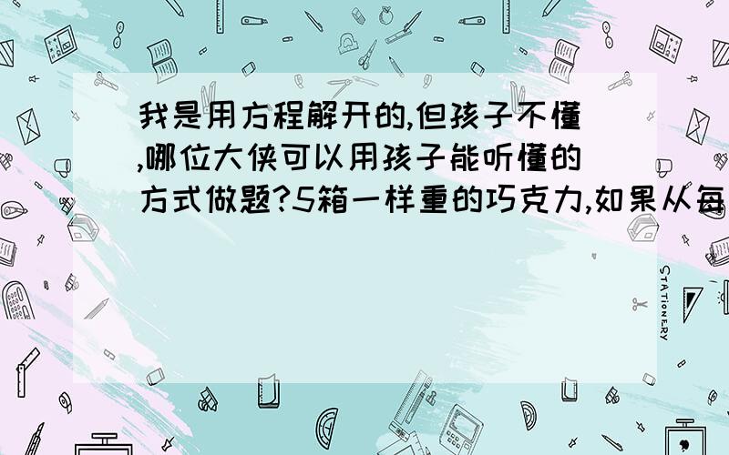 我是用方程解开的,但孩子不懂,哪位大侠可以用孩子能听懂的方式做题?5箱一样重的巧克力,如果从每只箱子里取出6千克,那么5只箱子里剩下的巧克力的质量等于原来2只箱子里巧克力的质量.原