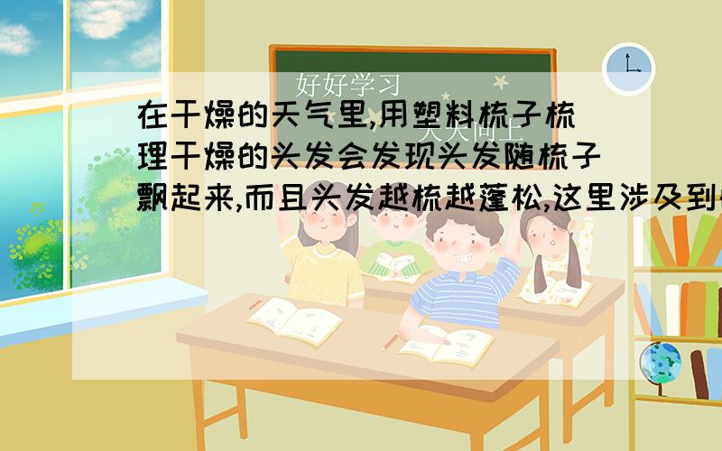 在干燥的天气里,用塑料梳子梳理干燥的头发会发现头发随梳子飘起来,而且头发越梳越蓬松,这里涉及到的物理知识有（）,（）