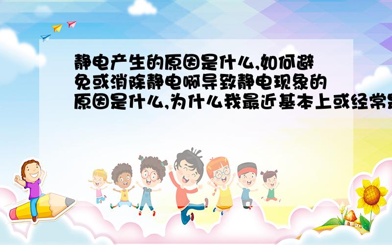 静电产生的原因是什么,如何避免或消除静电啊导致静电现象的原因是什么,为什么我最近基本上或经常是每当皮肤接触或碰到金属物品,如水笼头和他人的皮肤或衣服的时候会有静电产生啊,这