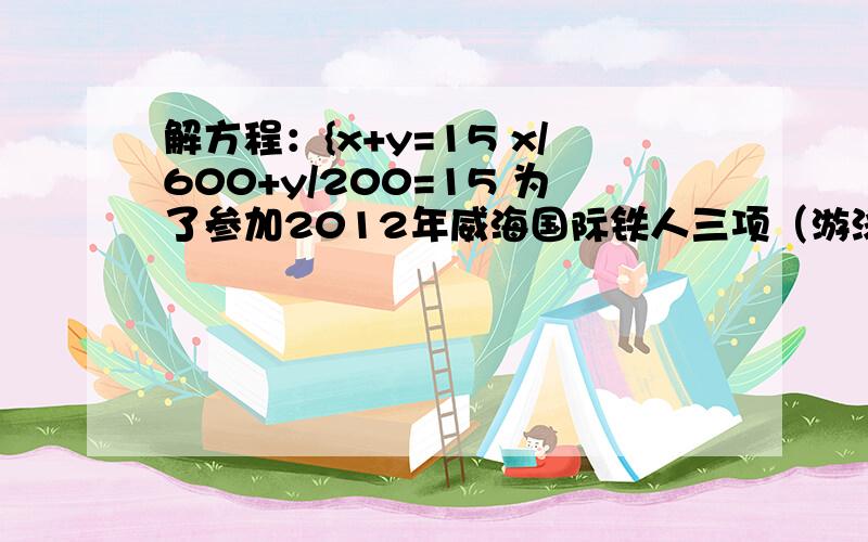 解方程：{x+y=15 x/600+y/200=15 为了参加2012年威海国际铁人三项（游泳、自行车、长跑）系列赛业余组的比赛，李明针对自行车和长跑项目进行专项训练，某次训练中，李明骑自行车的平均速度